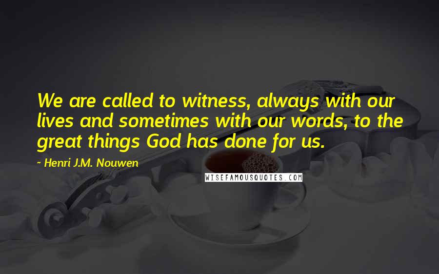 Henri J.M. Nouwen quotes: We are called to witness, always with our lives and sometimes with our words, to the great things God has done for us. Henri J.M. Nouwen quotes: We are called to witness, always with our lives and sometimes with our words, to the great things God has done for us.
