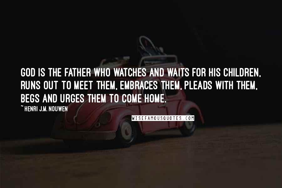 Henri J.M. Nouwen quotes: God is the father who watches and waits for his children, runs out to meet them, embraces them, pleads with them, begs and urges them to come home. Henri J.M. Nouwen quotes: God is the father who watches and waits for his children, runs out to meet them, embraces them, pleads with them, begs and urges them to come home.
