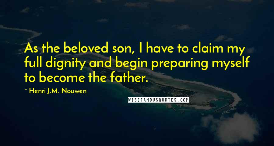 Henri J.M. Nouwen quotes: As the beloved son, I have to claim my full dignity and begin preparing myself to become the father. Henri J.M. Nouwen quotes: As the beloved son, I have to claim my full dignity and begin preparing myself to become the father.