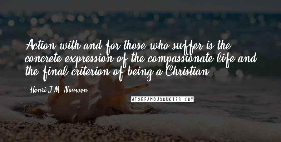 Henri J.M. Nouwen quotes: Action with and for those who suffer is the concrete expression of the compassionate life and the final criterion of being a Christian. Henri J.M. Nouwen quotes: Action with and for those who suffer is the concrete expression of the compassionate life and the final criterion of being a Christian.