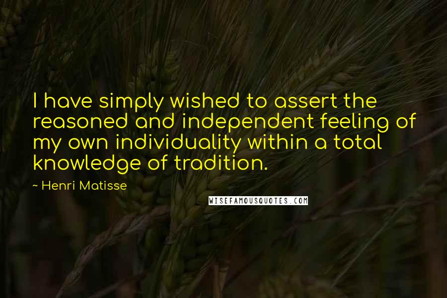 Henri Matisse quotes: I have simply wished to assert the reasoned and independent feeling of my own individuality within a total knowledge of tradition. Henri Matisse quotes: I have simply wished to assert the reasoned and independent feeling of my own individuality within a total knowledge of tradition.