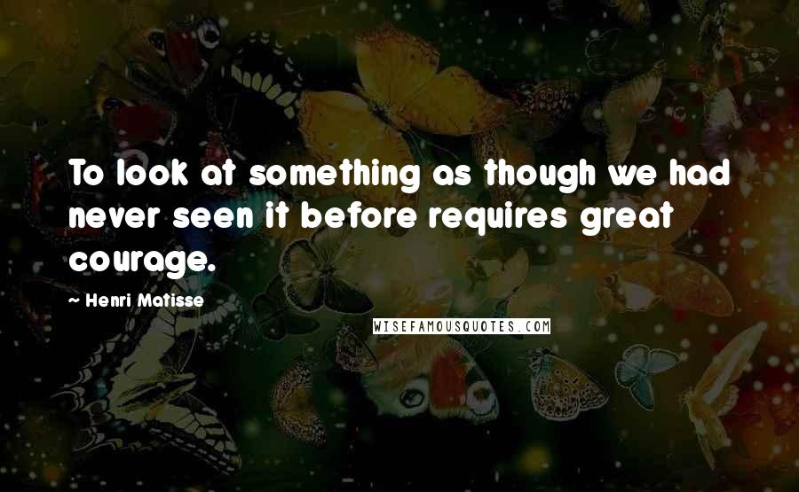 Henri Matisse quotes: To look at something as though we had never seen it before requires great courage.