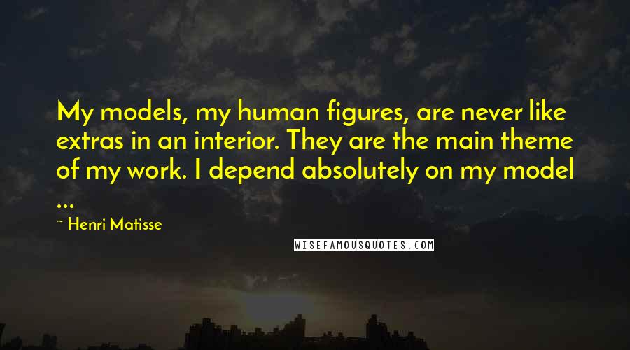 Henri Matisse quotes: My models, my human figures, are never like extras in an interior. They are the main theme of my work. I depend absolutely on my model ...