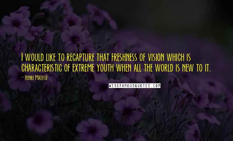Henri Matisse quotes: I would like to recapture that freshness of vision which is characteristic of extreme youth when all the world is new to it.
