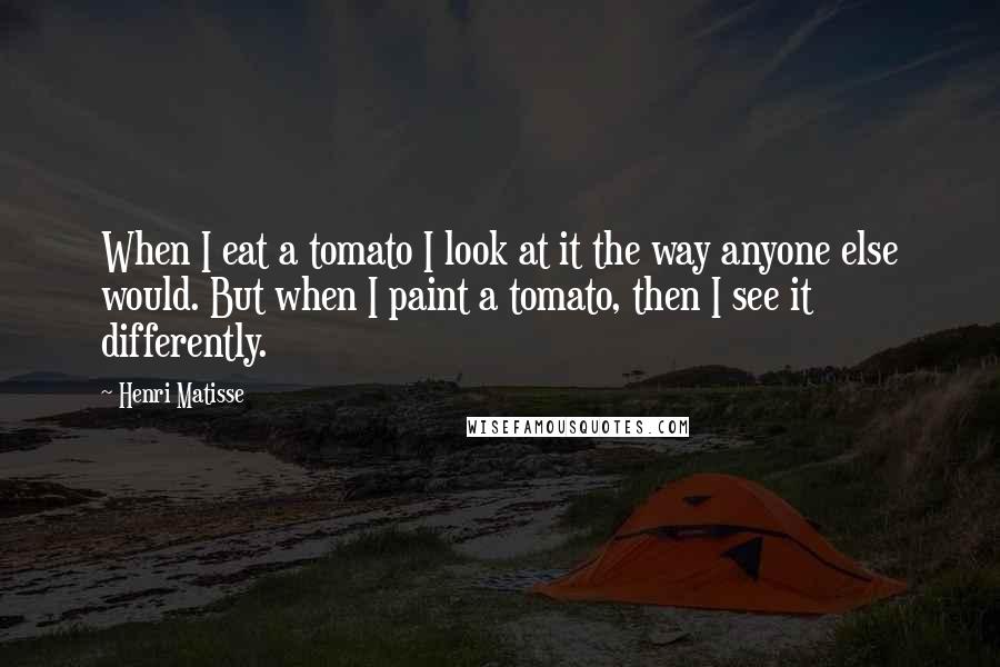 Henri Matisse quotes: When I eat a tomato I look at it the way anyone else would. But when I paint a tomato, then I see it differently.