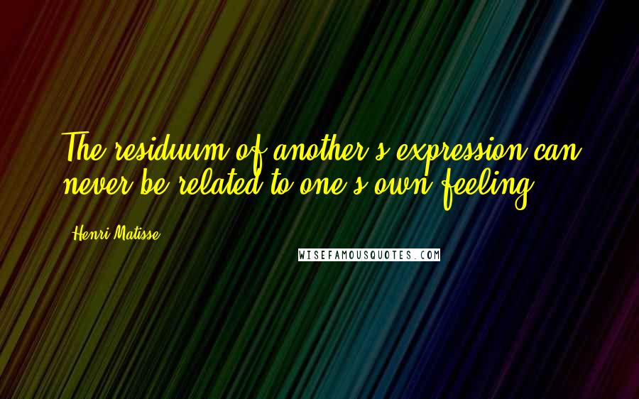 Henri Matisse quotes: The residuum of another's expression can never be related to one's own feeling.