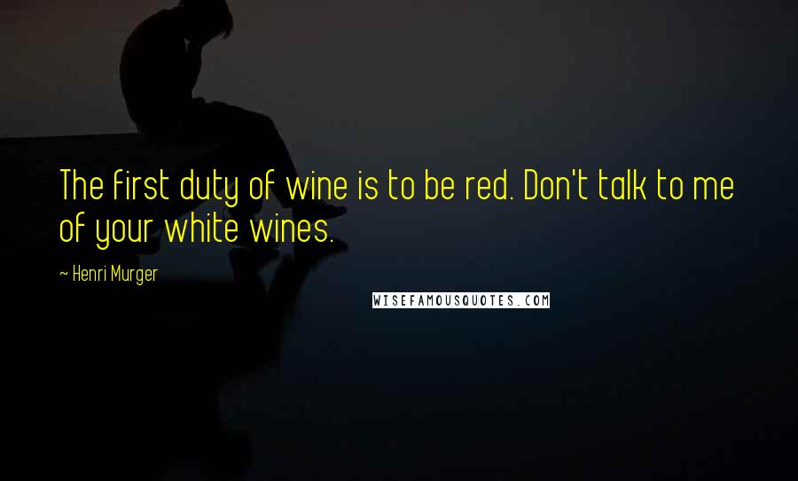 Henri Murger quotes: The first duty of wine is to be red. Don't talk to me of your white wines.
