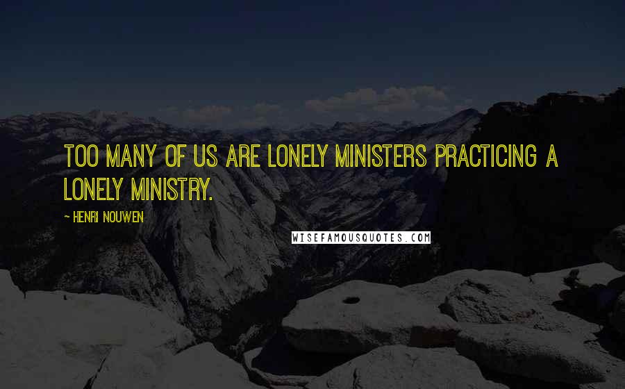Henri Nouwen quotes: Too many of us are lonely ministers practicing a lonely ministry.