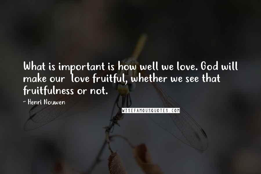 Henri Nouwen quotes: What is important is how well we love. God will make our love fruitful, whether we see that fruitfulness or not.