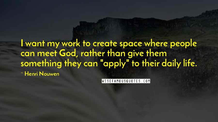 Henri Nouwen quotes: I want my work to create space where people can meet God, rather than give them something they can "apply" to their daily life.