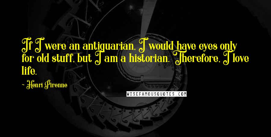 Henri Pirenne quotes: If I were an antiquarian, I would have eyes only for old stuff, but I am a historian. Therefore, I love life.