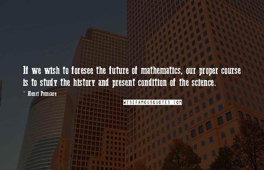 Henri Poincare quotes: If we wish to foresee the future of mathematics, our proper course is to study the history and present condition of the science.