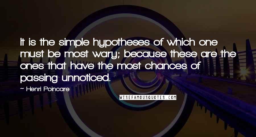 Henri Poincare quotes: It is the simple hypotheses of which one must be most wary; because these are the ones that have the most chances of passing unnoticed. Henri Poincare quotes: It is the simple hypotheses of which one must be most wary; because these are the ones that have the most chances of passing unnoticed.