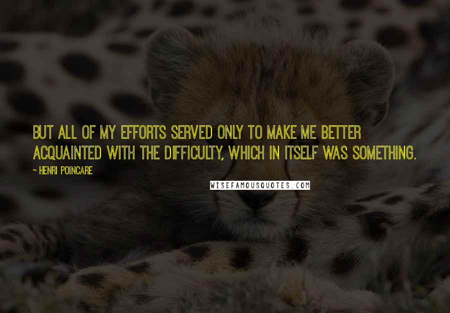 Henri Poincare quotes: But all of my efforts served only to make me better acquainted with the difficulty, which in itself was something.