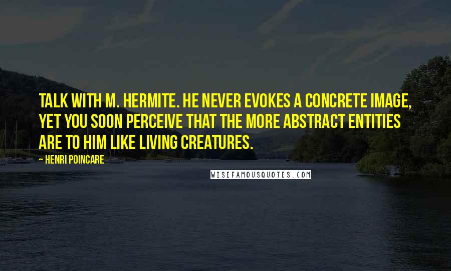Henri Poincare quotes: Talk with M. Hermite. He never evokes a concrete image, yet you soon perceive that the more abstract entities are to him like living creatures. Henri Poincare quotes: Talk with M. Hermite. He never evokes a concrete image, yet you soon perceive that the more abstract entities are to him like living creatures.