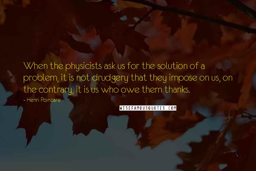 Henri Poincare quotes: When the physicists ask us for the solution of a problem, it is not drudgery that they impose on us, on the contrary, it is us who owe them thanks.