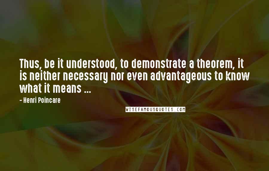 Henri Poincare quotes: Thus, be it understood, to demonstrate a theorem, it is neither necessary nor even advantageous to know what it means ...