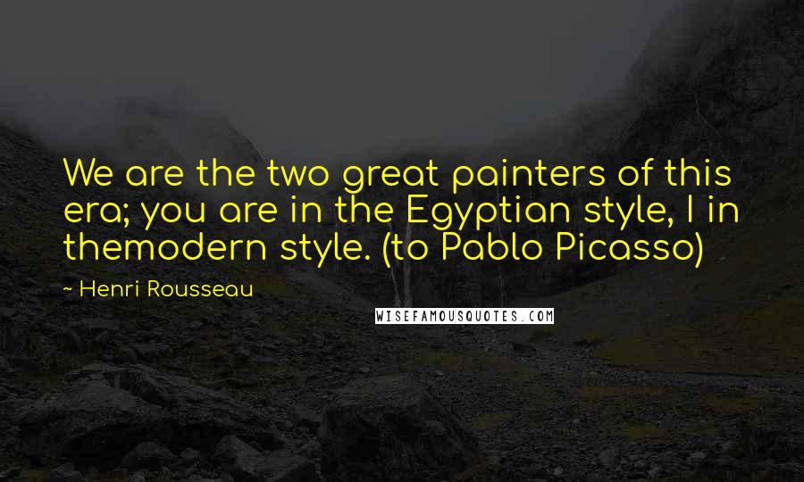 Henri Rousseau quotes: We are the two great painters of this era; you are in the Egyptian style, I in themodern style. (to Pablo Picasso)