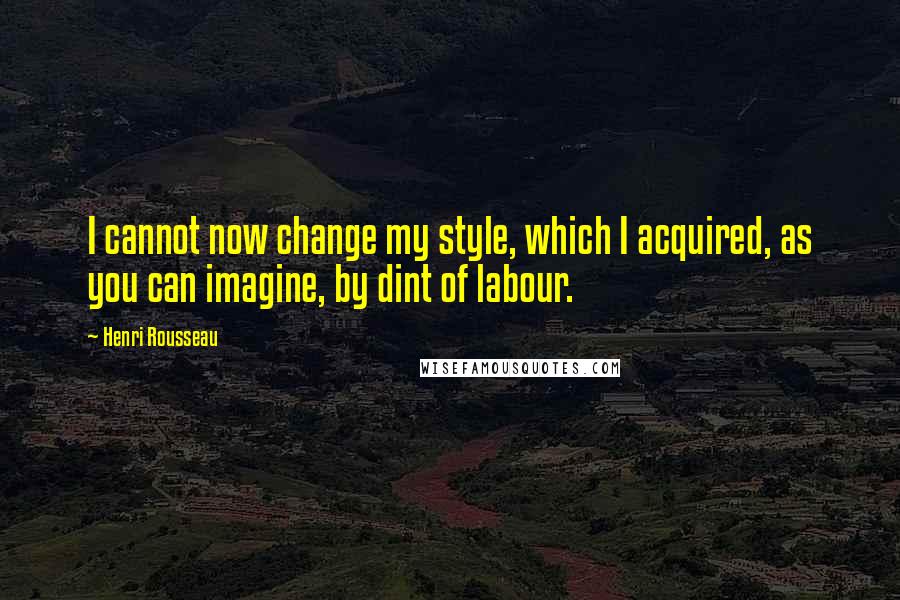 Henri Rousseau quotes: I cannot now change my style, which I acquired, as you can imagine, by dint of labour.