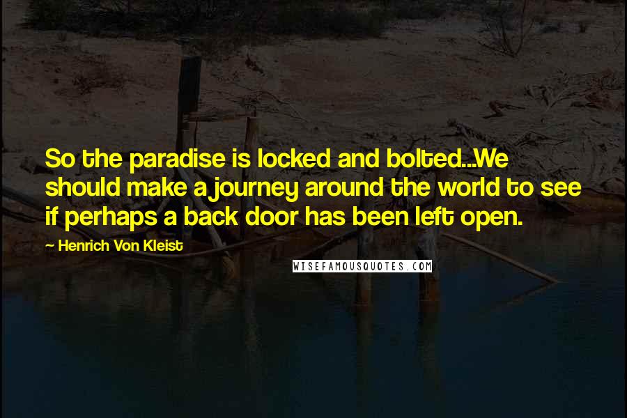 Henrich Von Kleist quotes: So the paradise is locked and bolted...We should make a journey around the world to see if perhaps a back door has been left open. Henrich Von Kleist quotes: So the paradise is locked and bolted...We should make a journey around the world to see if perhaps a back door has been left open.