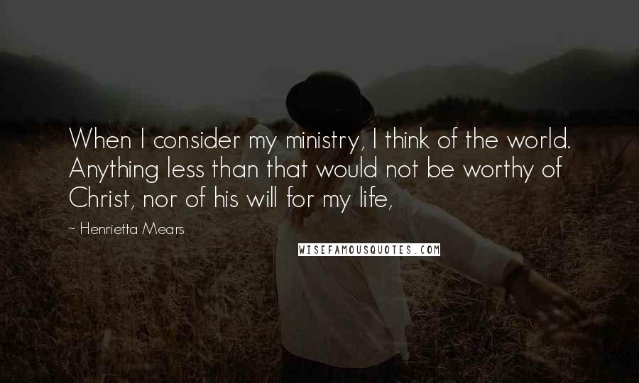 Henrietta Mears quotes: When I consider my ministry, I think of the world. Anything less than that would not be worthy of Christ, nor of his will for my life,