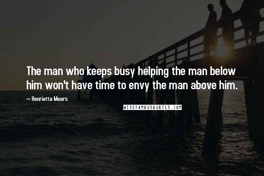 Henrietta Mears quotes: The man who keeps busy helping the man below him won't have time to envy the man above him.