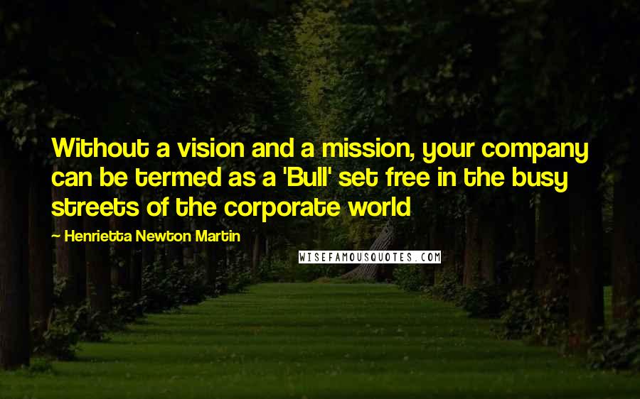 Henrietta Newton Martin quotes: Without a vision and a mission, your company can be termed as a 'Bull' set free in the busy streets of the corporate world Henrietta Newton Martin quotes: Without a vision and a mission, your company can be termed as a 'Bull' set free in the busy streets of the corporate world