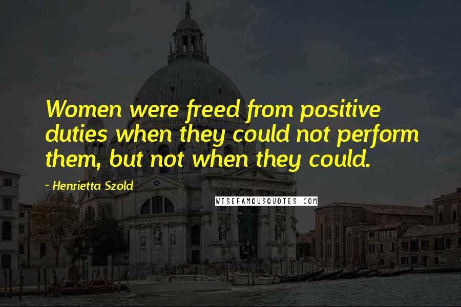 Henrietta Szold quotes: Women were freed from positive duties when they could not perform them, but not when they could.