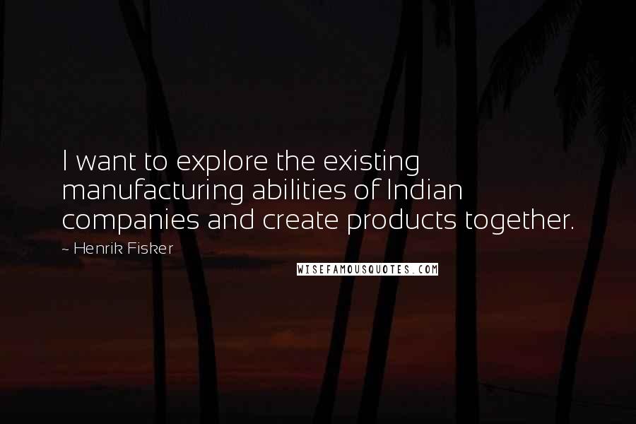 Henrik Fisker quotes: I want to explore the existing manufacturing abilities of Indian companies and create products together. Henrik Fisker quotes: I want to explore the existing manufacturing abilities of Indian companies and create products together.
