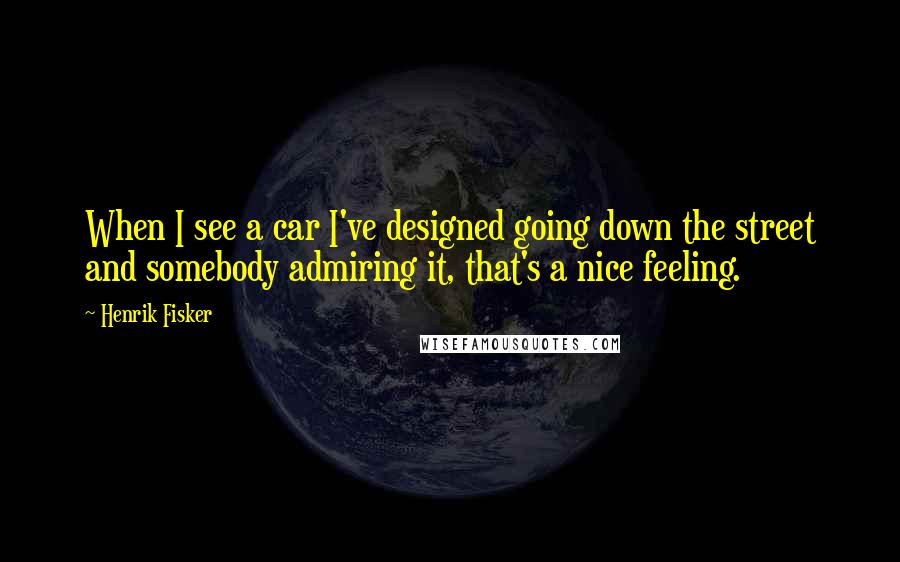 Henrik Fisker quotes: When I see a car I've designed going down the street and somebody admiring it, that's a nice feeling.