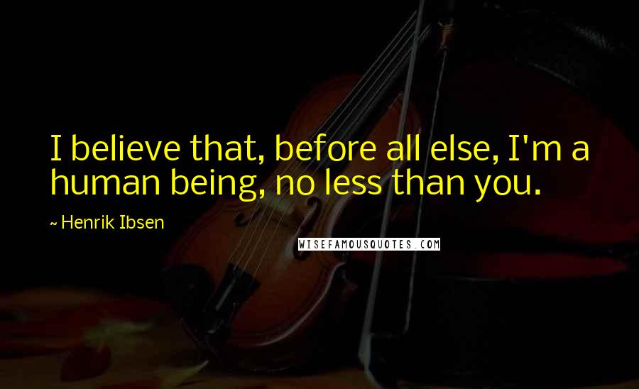 Henrik Ibsen quotes: I believe that, before all else, I'm a human being, no less than you.