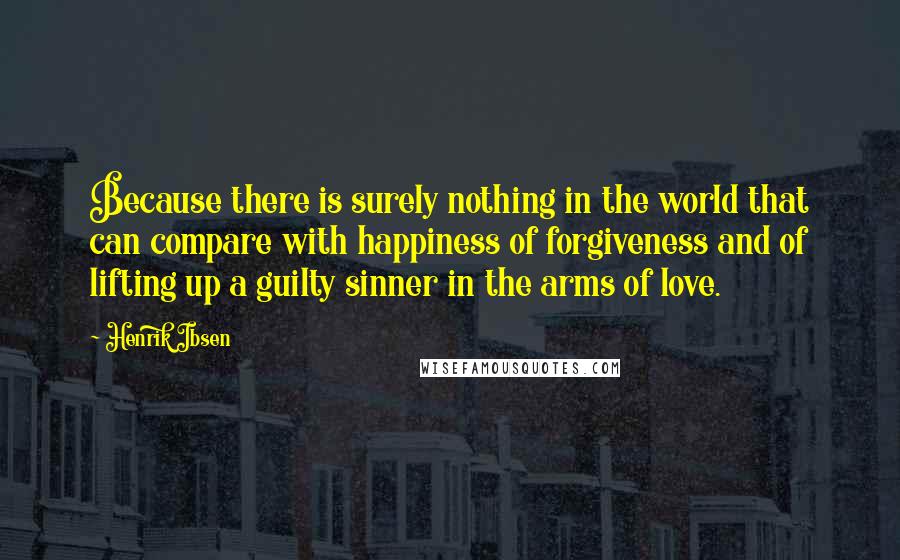 Henrik Ibsen quotes: Because there is surely nothing in the world that can compare with happiness of forgiveness and of lifting up a guilty sinner in the arms of love.