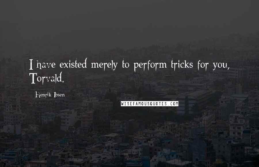 Henrik Ibsen quotes: I have existed merely to perform tricks for you, Torvald.