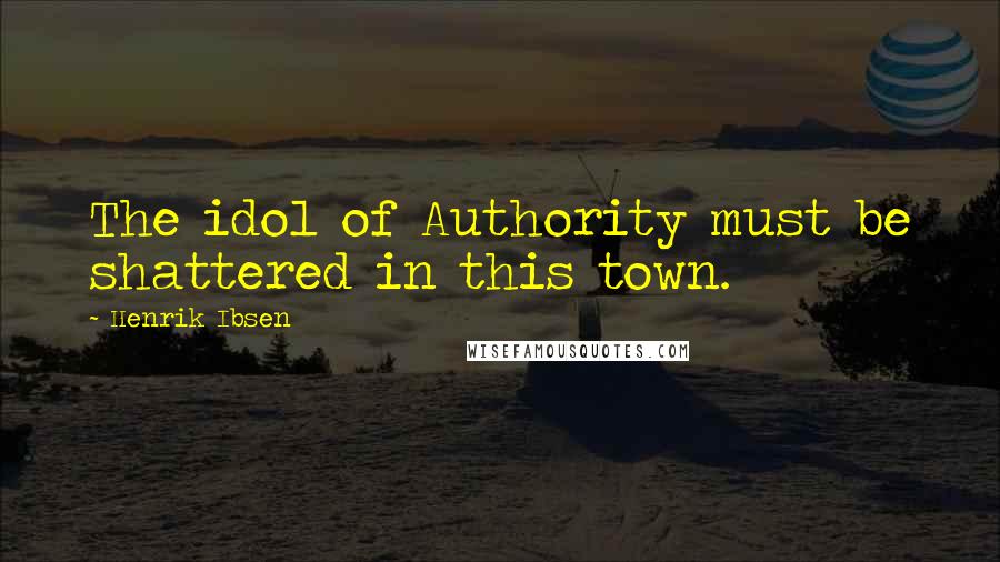 Henrik Ibsen quotes: The idol of Authority must be shattered in this town.