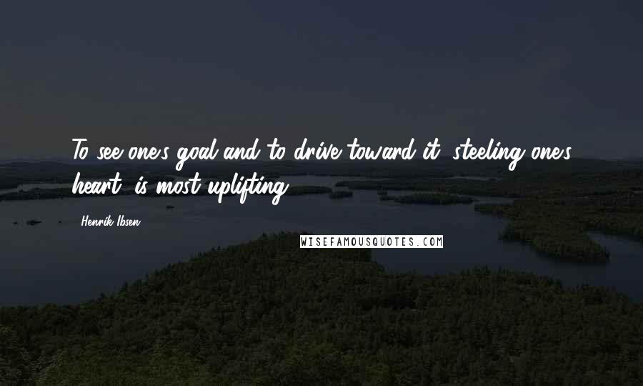 Henrik Ibsen quotes: To see one's goal and to drive toward it, steeling one's heart, is most uplifting.