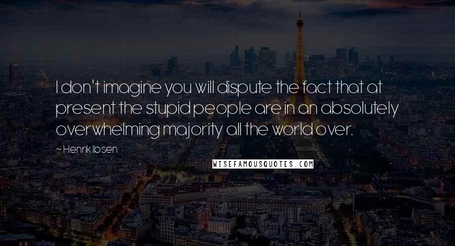 Henrik Ibsen quotes: I don't imagine you will dispute the fact that at present the stupid people are in an absolutely overwhelming majority all the world over.