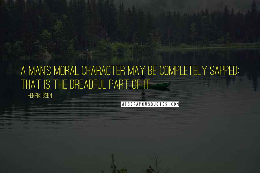 Henrik Ibsen quotes: A man's moral character may be completely sapped; that is the dreadful part of it.