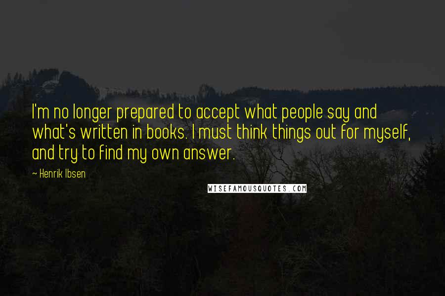 Henrik Ibsen quotes: I'm no longer prepared to accept what people say and what's written in books. I must think things out for myself, and try to find my own answer.