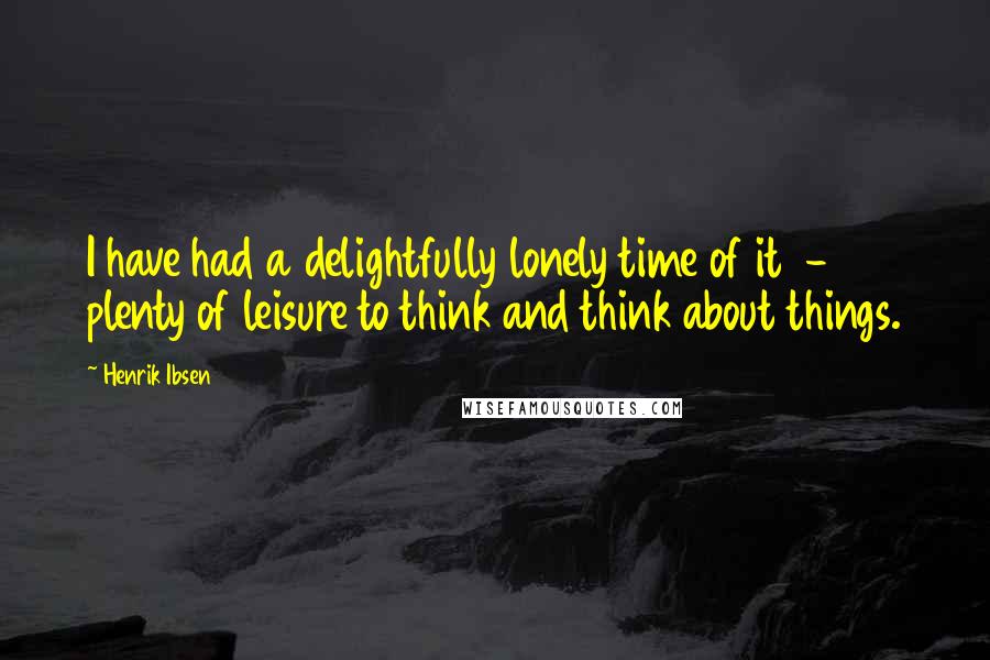 Henrik Ibsen quotes: I have had a delightfully lonely time of it - plenty of leisure to think and think about things.