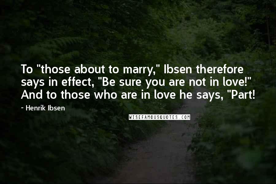 Henrik Ibsen quotes: To "those about to marry," Ibsen therefore says in effect, "Be sure you are not in love!" And to those who are in love he says, "Part!