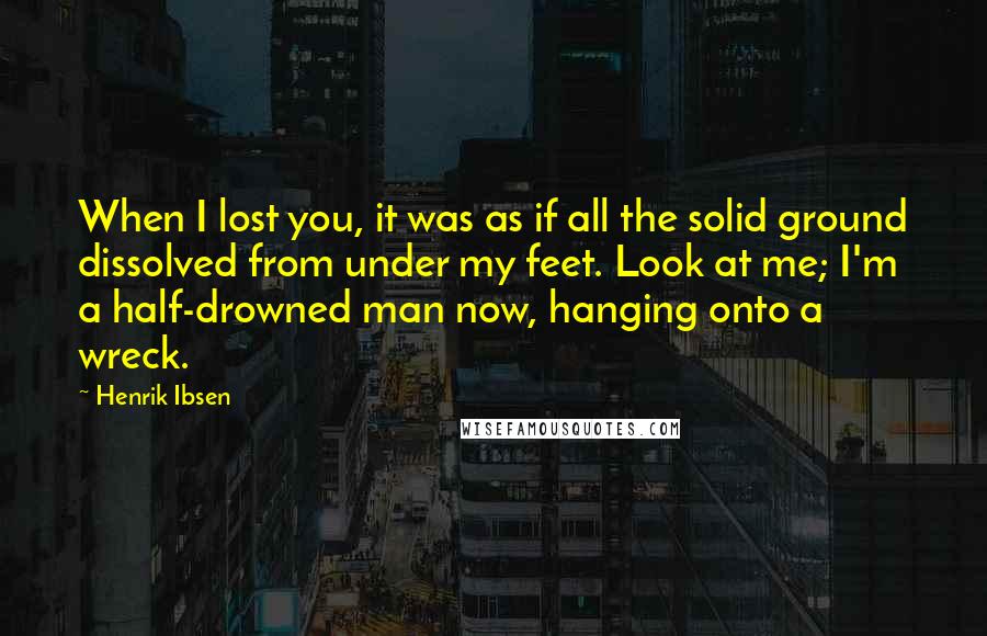 Henrik Ibsen quotes: When I lost you, it was as if all the solid ground dissolved from under my feet. Look at me; I'm a half-drowned man now, hanging onto a wreck.