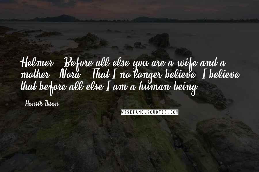 Henrik Ibsen quotes: Helmer: "Before all else you are a wife and a mother." Nora: "That I no longer believe. I believe that before all else I am a human being."