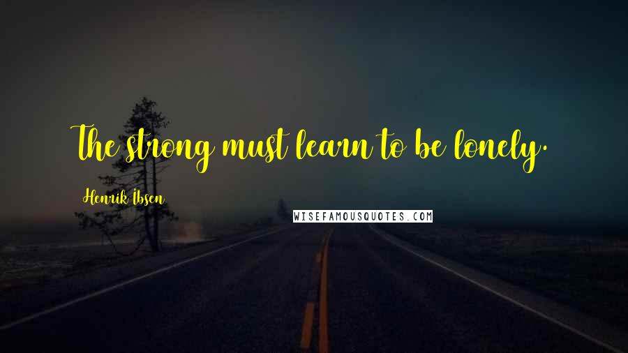 Henrik Ibsen quotes: The strong must learn to be lonely.