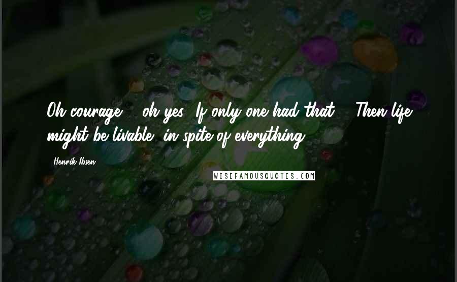 Henrik Ibsen quotes: Oh courage ... oh yes! If only one had that ... Then life might be livable, in spite of everything.