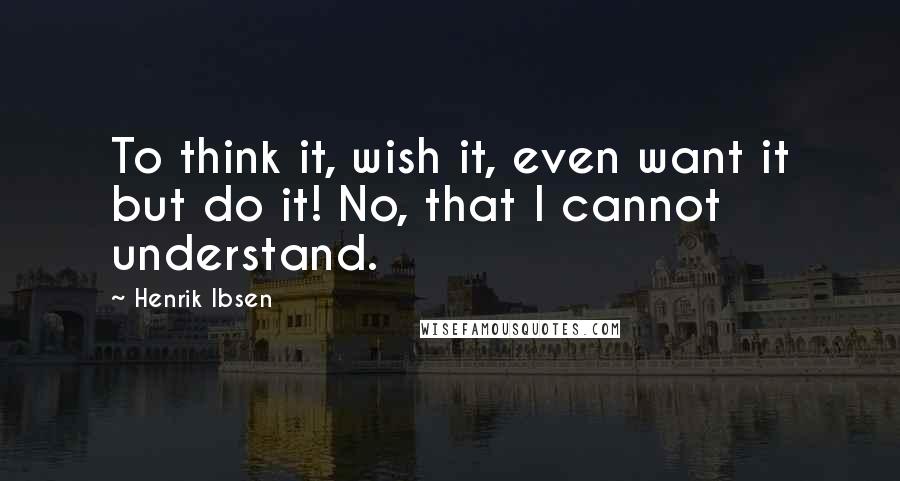 Henrik Ibsen quotes: To think it, wish it, even want it but do it! No, that I cannot understand.