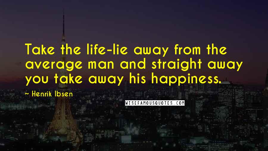 Henrik Ibsen quotes: Take the life-lie away from the average man and straight away you take away his happiness.