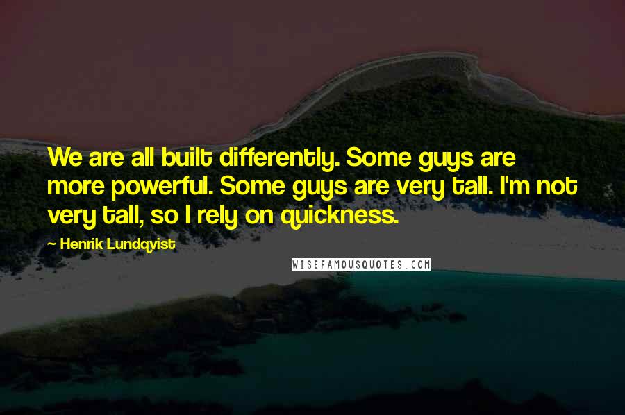 Henrik Lundqvist quotes: We are all built differently. Some guys are more powerful. Some guys are very tall. I'm not very tall, so I rely on quickness. Henrik Lundqvist quotes: We are all built differently. Some guys are more powerful. Some guys are very tall. I'm not very tall, so I rely on quickness.