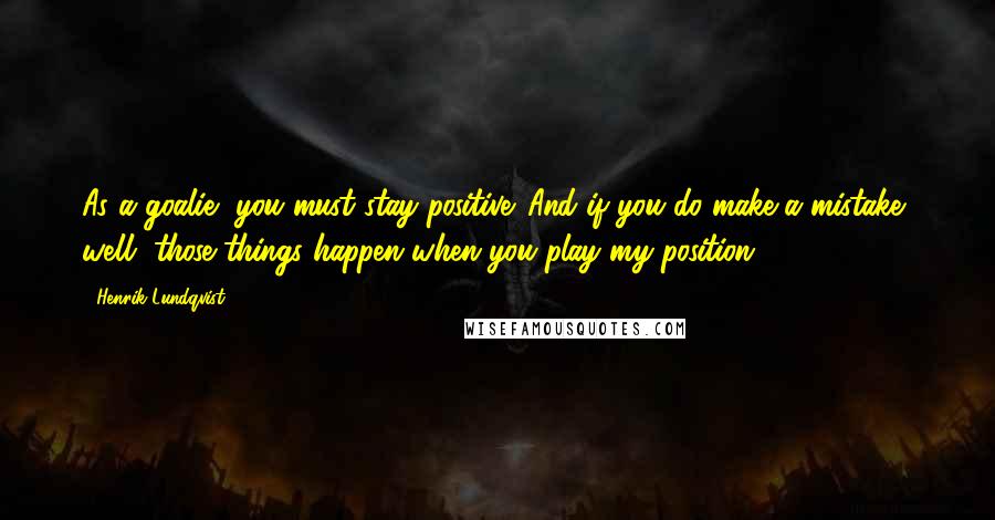 Henrik Lundqvist quotes: As a goalie, you must stay positive. And if you do make a mistake, well, those things happen when you play my position. Henrik Lundqvist quotes: As a goalie, you must stay positive. And if you do make a mistake, well, those things happen when you play my position.