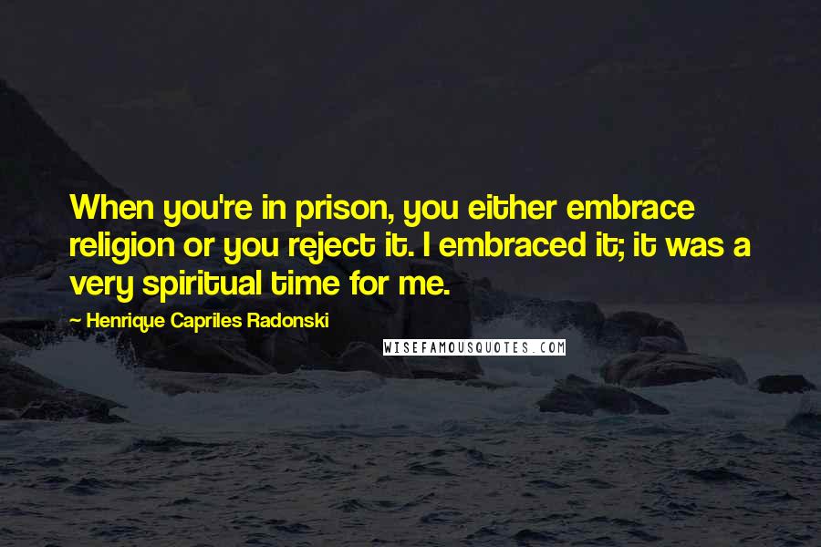 Henrique Capriles Radonski quotes: When you're in prison, you either embrace religion or you reject it. I embraced it; it was a very spiritual time for me. Henrique Capriles Radonski quotes: When you're in prison, you either embrace religion or you reject it. I embraced it; it was a very spiritual time for me.