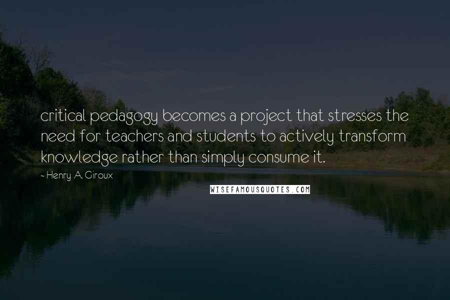 Henry A. Giroux quotes: critical pedagogy becomes a project that stresses the need for teachers and students to actively transform knowledge rather than simply consume it.